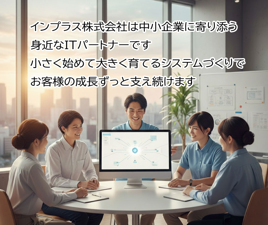 インプラス株式会社は、中小企業の成長に寄り添う、身近なITパートナーです。小さく始めて、大きく育てていくシステムづくりで、設計から運用まで、ずっと支え続けます。